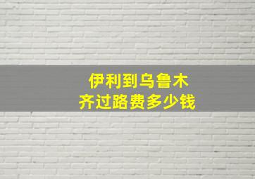 伊利到乌鲁木齐过路费多少钱