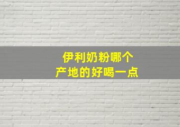 伊利奶粉哪个产地的好喝一点