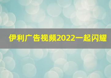 伊利广告视频2022一起闪耀