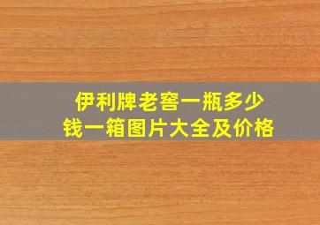 伊利牌老窖一瓶多少钱一箱图片大全及价格