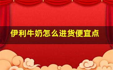 伊利牛奶怎么进货便宜点