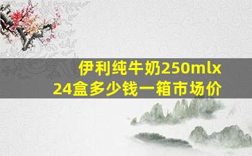 伊利纯牛奶250mlx24盒多少钱一箱市场价