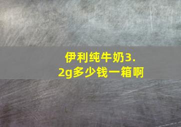 伊利纯牛奶3.2g多少钱一箱啊