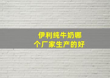 伊利纯牛奶哪个厂家生产的好