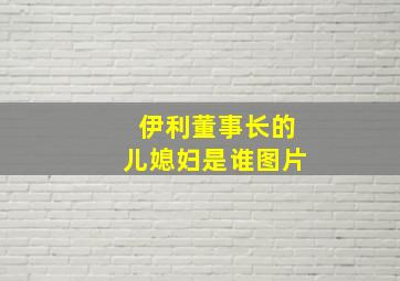 伊利董事长的儿媳妇是谁图片