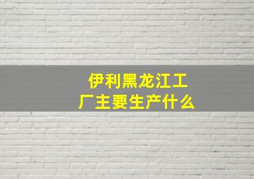 伊利黑龙江工厂主要生产什么