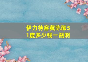 伊力特窖藏陈酿51度多少钱一瓶啊