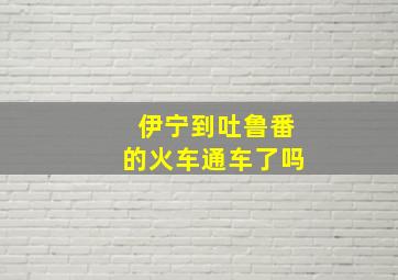 伊宁到吐鲁番的火车通车了吗