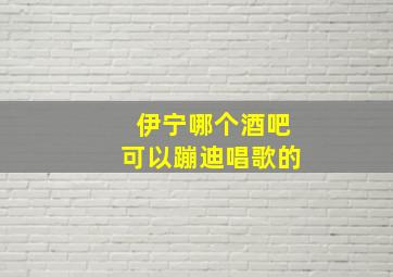 伊宁哪个酒吧可以蹦迪唱歌的