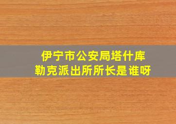 伊宁市公安局塔什库勒克派出所所长是谁呀