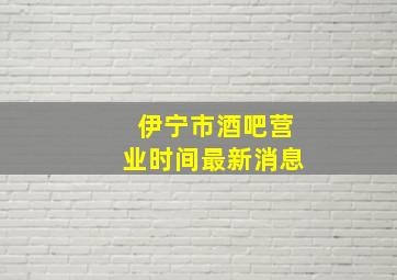 伊宁市酒吧营业时间最新消息