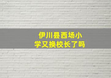 伊川县西场小学又换校长了吗