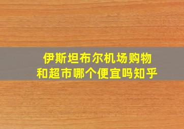 伊斯坦布尔机场购物和超市哪个便宜吗知乎