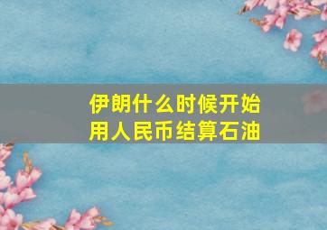 伊朗什么时候开始用人民币结算石油