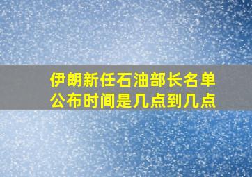 伊朗新任石油部长名单公布时间是几点到几点