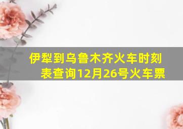 伊犁到乌鲁木齐火车时刻表查询12月26号火车票