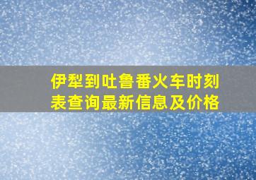 伊犁到吐鲁番火车时刻表查询最新信息及价格