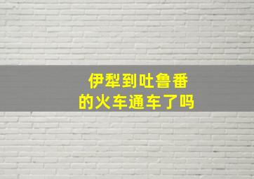 伊犁到吐鲁番的火车通车了吗