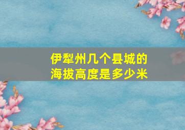 伊犁州几个县城的海拔高度是多少米