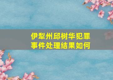 伊犁州邱树华犯罪事件处理结果如何