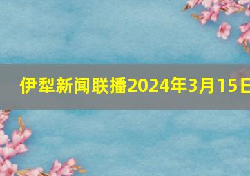 伊犁新闻联播2024年3月15日