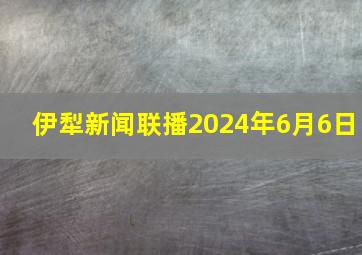 伊犁新闻联播2024年6月6日