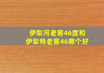 伊犁河老窖46度和伊犁特老窖46哪个好