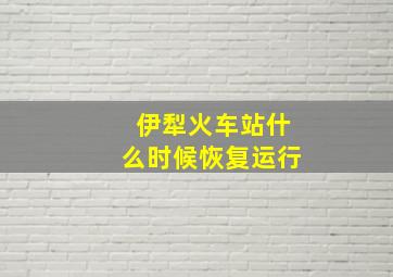 伊犁火车站什么时候恢复运行