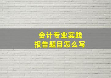 会计专业实践报告题目怎么写