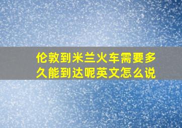 伦敦到米兰火车需要多久能到达呢英文怎么说