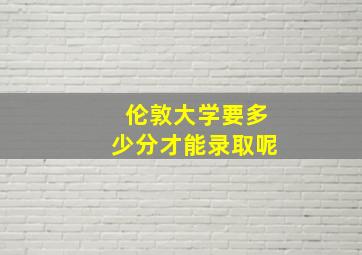 伦敦大学要多少分才能录取呢