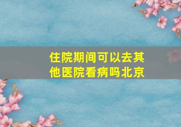 住院期间可以去其他医院看病吗北京