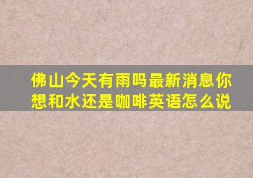 佛山今天有雨吗最新消息你想和水还是咖啡英语怎么说