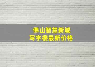 佛山智慧新城写字楼最新价格