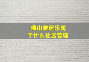 佛山雅居乐属于什么社区管辖