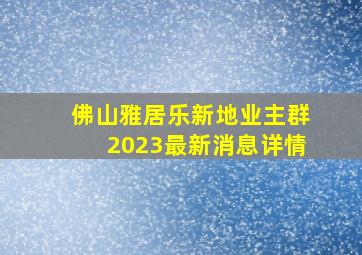 佛山雅居乐新地业主群2023最新消息详情