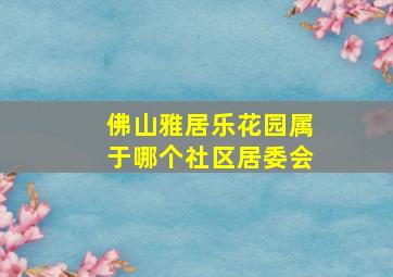 佛山雅居乐花园属于哪个社区居委会