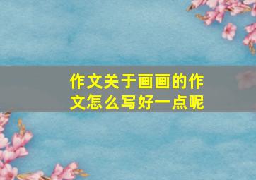 作文关于画画的作文怎么写好一点呢