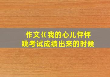 作文巜我的心儿怦怦跳考试成绩出来的时候