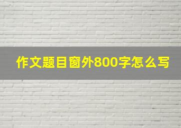 作文题目窗外800字怎么写