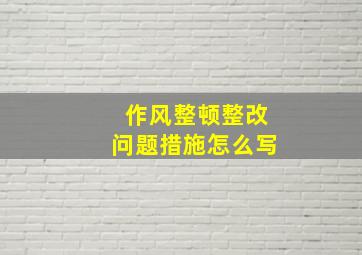 作风整顿整改问题措施怎么写