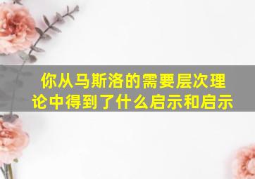 你从马斯洛的需要层次理论中得到了什么启示和启示