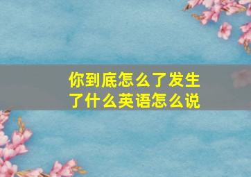 你到底怎么了发生了什么英语怎么说