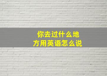 你去过什么地方用英语怎么说