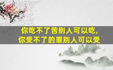 你吃不了苦别人可以吃,你受不了的罪别人可以受