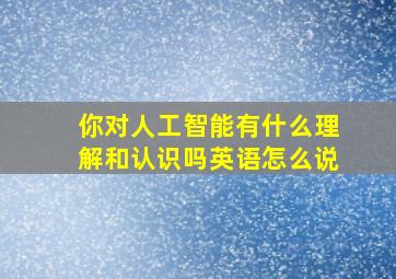 你对人工智能有什么理解和认识吗英语怎么说