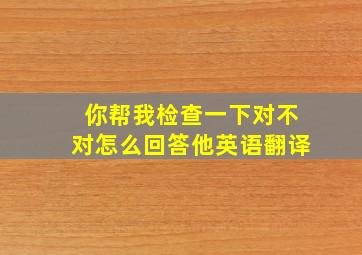 你帮我检查一下对不对怎么回答他英语翻译