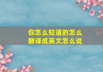 你怎么知道的怎么翻译成英文怎么说