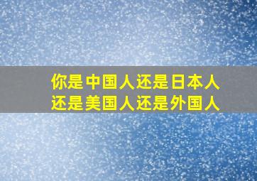 你是中国人还是日本人还是美国人还是外国人