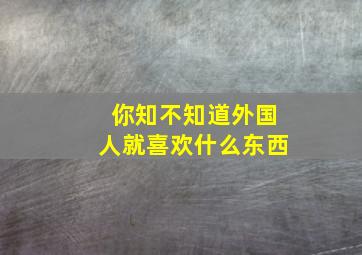 你知不知道外国人就喜欢什么东西